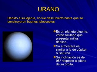 URANO Es un planeta gigante, verde azulado que presenta anillos débiles. Su atmósfera es similar a la de Júpiter o Saturno. Su inclinación es de 98º respecto al plano de su órbita. Debido a su lejanía, no fue descubierto hasta que se construyeron buenos telescopios . 