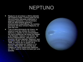 NEPTUNO Neptuno es el octavo y último planeta del Sistema Solar. Forma parte de los denominados planetas exteriores o gigantes gaseosos, y es el primero que fue descubierto gracias a predicciones matemáticas. Su nombre proviene del dios romano Neptuno, el dios del mar. Tras el descubrimiento de Urano, se observó que las órbitas de Urano, Saturno y Júpiter no se comportaban tal como predecían las leyes de Kepler y de Newton. Adams y Le Verrier, de forma independiente, calcularon la posición de otro planeta, Neptuno, que encontró Galle, el 23 de septiembre de 1846, a menos de un grado de la posición calculada por Adams y Le Verrier. Más tarde, se advirtió que Galileo ya había observado Neptuno en 1611, pero lo había tomado por una estrella 