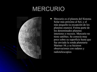 MERCURIO Mercurio es el planeta del Sistema Solar más próximo al Sol, y el más pequeño (a excepción de los planetas enanos). Forma parte de los denominados planetas interiores o rocosos. Mercurio no tiene satélites. Se conocía muy poco sobre su superficie hasta que fue enviada la sonda planetaria Mariner 10, y se hicieron observaciones con radares y radiotelescopios   