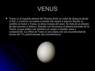 VENUS Venus es el segundo planeta del Sistema Solar en orden de distancia desde el Sol, y el tercero en cuanto a tamaño (de menor a mayor). Recibe su nombre en honor a Venus, la diosa romana del amor. Se trata de un planeta de tipo terrestre o telúrico, llamado con frecuencia el planeta hermano de la Tierra, ya que ambos son similares en cuanto a tamaño, masa y composición. La órbita de Venus es una elipse con una excentricidad de menos del 1%, prácticamente una circunferencia 