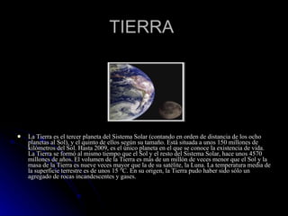 TIERRA  La Tierra es el tercer planeta del Sistema Solar (contando en orden de distancia de los ocho planetas al Sol), y el quinto de ellos según su tamaño. Está situada a unos 150 millones de kilómetros del Sol. Hasta 2009, es el único planeta en el que se conoce la existencia de vida. La Tierra se formó al mismo tiempo que el Sol y el resto del Sistema Solar, hace unos 4570 millones de años. El volumen de la Tierra es más de un millón de veces menor que el Sol y la masa de la Tierra es nueve veces mayor que la de su satélite, la Luna. La temperatura media de la superficie terrestre es de unos 15 °C. En su origen, la Tierra pudo haber sido sólo un agregado de rocas incandescentes y gases. 