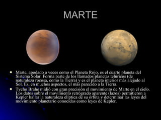 MARTE Marte, apodado a veces como el Planeta Rojo, es el cuarto planeta del Sistema Solar. Forma parte de los llamados planetas telúricos (de naturaleza rocosa, como la Tierra) y es el planeta interior más alejado al Sol. Es, en muchos aspectos, el más parecido a la Tierra. Tycho Brahe midió con gran precisión el movimiento de Marte en el cielo. Los datos sobre el movimiento retrógrado aparente (lazos) permitieron a Kepler hallar la naturaleza elíptica de su órbita y determinar las leyes del movimiento planetario conocidas como leyes de Kepler. 