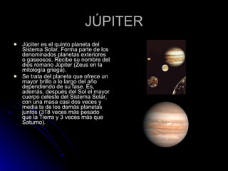 JÚPITER Júpiter es el quinto planeta del Sistema Solar. Forma parte de los denominados planetas exteriores o gaseosos. Recibe su nombre del dios romano Júpiter (Zeus en la mitología griega). Se trata del planeta que ofrece un mayor brillo a lo largo del año dependiendo de su fase. Es, además, después del Sol el mayor cuerpo celeste del Sistema Solar, con una masa casi dos veces y media la de los demás planetas juntos (318 veces más pesado que la Tierra y 3 veces más que Saturno). 