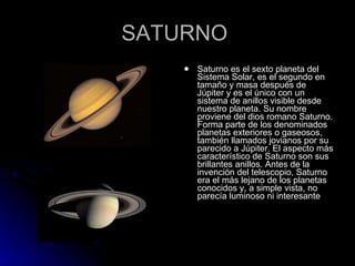 SATURNO  Saturno es el sexto planeta del Sistema Solar, es el segundo en tamaño y masa después de Júpiter y es el único con un sistema de anillos visible desde nuestro planeta. Su nombre proviene del dios romano Saturno. Forma parte de los denominados planetas exteriores o gaseosos, también llamados jovianos por su parecido a Júpiter. El aspecto más característico de Saturno son sus brillantes anillos. Antes de la invención del telescopio, Saturno era el más lejano de los planetas conocidos y, a simple vista, no parecía luminoso ni interesante 