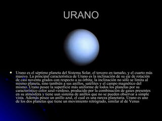 URANO Urano es el séptimo planeta del Sistema Solar, el tercero en tamaño, y el cuarto más masivo. La principal característica de Urano es la inclinación de su eje de rotación de casi noventa grados con respecto a su órbita; la inclinación no sólo se limita al mismo planeta, sino también a sus anillos, satélites y el campo magnético del mismo. Urano posee la superficie más uniforme de todos los planetas por su característico color azul-verdoso, producido por la combinación de gases presentes en su atmósfera y tiene uun sistema de anillos que no se pueden observar a simple vista. Además posee un anillo azul, el cual es una rareza planetaria. Urano es uno de los dos planetas que tiene un movimiento retrógrado, similar al de Venus 