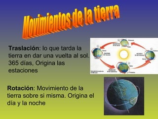 Movimientos de la tierra Traslación : lo que tarda la tierra en dar una vuelta al sol. 365 días, Origina las estaciones  Rotación : Movimiento de la tierra sobre si misma. Origina el día y la noche 