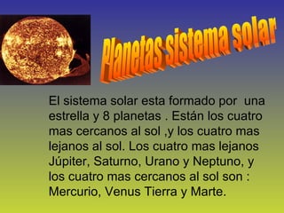 Planetas sistema solar El sistema solar esta formado por  una estrella y 8 planetas . Están los cuatro mas cercanos al sol ,y los cuatro mas lejanos al sol. Los cuatro mas lejanos  Júpiter, Saturno, Urano y Neptuno, y los cuatro mas cercanos al sol son : Mercurio, Venus Tierra y Marte. 