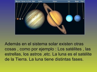 Además en el sistema solar existen otras cosas , como por ejemplo : Los satélites , las estrellas, los astros ,etc. La luna es el satélite de la Tierra. La luna tiene distintas fases. 