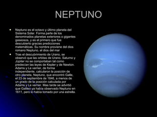 NEPTUNO Neptuno es el octavo y último planeta del Sistema Solar. Forma parte de los denominados planetas exteriores o gigantes gaseosos, y es el primero que fue descubierto gracias predicciones matemáticas. Su nombre proviene del dios romano Neptuno, el dios del mar Tras el descubrimiento de Urano, se observó que las orbitas de Urano, Saturno y Júpiter no se comportaban tal como predecían las leyes de Kepler y de Newton. Adams y Le verrier, de forma independiente, calcularon la posición de otro planeta, Neptuno, que encontró Galle, el 23 de septiembre de 1846, a menos de un grado de la posición calculada por Adams y Le verrier. Mas tarde se advirtió que Galileo ya había observado Neptuno en 1611, pero lo había tomado por una estrella. 