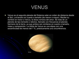 VENUS Venus es el segundo planeta del Sistema solar en orden de distancia desde el Sol, y el tercero en cuanto a tamaño (de menor a mayor). Recibe su nombre en honor a Venus, la diosa romana del amor. Se trata de un planeta de tipo terrestre o telúrico, llamado con frecuencia el planeta hermano de la tierra, ya que ambos son similares en cuanto a tamaño, masa y composición. La órbita de Venus es una elipse con una excentricidad de menos del 1 %, prácticamente una circunferencia. 