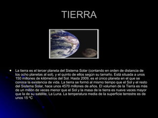TIERRA La tierra es el tercer planeta del Sistema Solar (contando en orden de distancia de los ocho planetas al sol), y el quinto de ellos según su tamaño. Está situada a unos 150 millones de kilómetros del Sol. Hasta 2009, es el único planeta en el que se conoce la existencia de vida. La tierra se formó al mismo tiempo que el Sol y el resto del Sistema Solar, hace unos 4570 millones de años. El volumen de la Tierra es más de un millón de veces menor que el Sol y la masa de la tierra es nueve veces mayor que la de su satélite, La Luna. La temperatura media de la superficie terrestre es de unos 15 ºC 