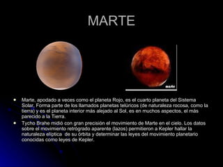 MARTE Marte, apodado a veces como el planeta Rojo, es el cuarto planeta del Sistema Solar, Forma parte de los llamados planetas telúricos (de naturaleza rocosa, como la tierra) y es el planeta interior más alejado al Sol, es en muchos aspectos, el más parecido a la Tierra. Tycho Brahe midió con gran precisión el movimiento de Marte en el cielo. Los datos sobre el movimiento retrógrado aparente (lazos) permitieron a Kepler hallar la naturaleza elíptica  de su órbita y determinar las leyes del movimiento planetario conocidas como leyes de Kepler. 
