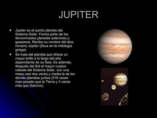 JUPITER Júpiter es el quinto planeta del Sistema Solar. Forma parte de los denominados planetas exteriores p gaseosos. Recibe su nombre del dios romano Júpiter (Zeus en la mitología griega). Se trata del planeta que ofrece un mayor brillo a lo largo del año dependiente de su fase. Es además, después del Sol el mayor cuerpo celeste del Sistema Solar, con una masa casi dos veces y media la de los demás planetas juntos (318 veces mas pesado que la Tierra y 3 veces más que Saturno). 