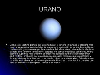 URANO Urano es el séptimo planeta del Sistema Solar, el tercero en tamaño, y el cuarto más masivo. La principal característica de Urano es la inclinación de su eje de rotación de casi noventa grados con respecto a su órbita; la inclinación no sólo se limita al mismo planeta, sino también a sus anillos, satélites y el campo magnético del mismo. Urano posee la superficie más uniforme de todos los planetas por su característico color azul-verdoso, producido por la combinación de gases presentes en su atmósfera y tiene un sistema de anillos que no se pueden observar a simple vista. Además posee un anillo azul, el cual es una rareza planetaria. Urano es uno de los dos planetas que tiene un movimiento retrogrado, similar al de Venus. 
