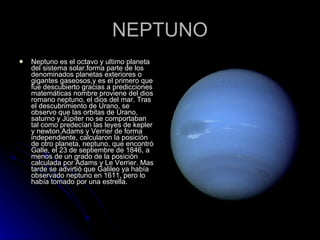 NEPTUNO Neptuno es el octavo y ultimo planeta del sistema solar.forma parte de los denominados planetas exteriores o gigantes gaseosos,y es el primero que fue descubierto gracias a predicciones matemáticas nombre proviene del dios romano neptuno, el dios del mar. Tras el descubrimiento de Urano, se observo que las orbitas de Urano, saturno y Júpiter no se comportaban tal como predecían las leyes de kepler y newton.Adams y Verrier de forma independiente, calcularon la posición de otro planeta, neptuno, que encontró Galle, el 23 de septiembre de 1846, a menos de un grado de la posición calculada por Adams y Le Verrier. Mas tarde se advirtió que Galileo ya había observado neptuno en 1611, pero lo había tomado por una estrella.  