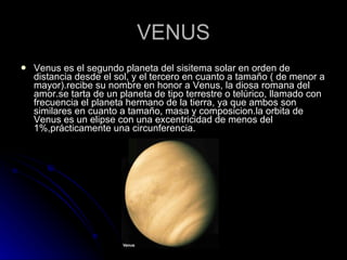 VENUS Venus es el segundo planeta del sisitema solar en orden de distancia desde el sol, y el tercero en cuanto a tamaño ( de menor a mayor).recibe su nombre en honor a Venus, la diosa romana del amor.se tarta de un planeta de tipo terrestre o telúrico, llamado con frecuencia el planeta hermano de la tierra, ya que ambos son similares en cuanto a tamaño, masa y composicion.la orbita de Venus es un elipse con una excentricidad de menos del 1%,prácticamente una circunferencia. 