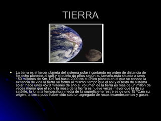 TIERRA La tierra es el tercer planeta del sistema solar ( contando en orden de distancia de los ocho planetas al sol),y el quinto de ellos según su tamaño.esta situada a unos 150 millones de Km. Del sol.hasta 2009 es el único planeta en el que se conoce la exitencia de vida.la tierra se formo al mismo tiempo que el sol y el resto de sistema solar, hace unos 4570 millones de año.el volumen de la tierra es mas de un millón de veces menor que el sol y la masa de la tierra es nueve veces mayor que la de su satélite, la luna.la temperatura media de la superficie terrestre es de uno 15 ºC.en su origen, la tierra pudo haber sido solo un agregado de rocas incandescentes y gases. 