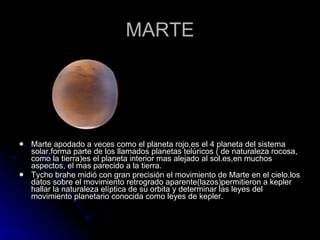 MARTE Marte apodado a veces como el planeta rojo,es el 4 planeta del sistema solar.forma parte de los llamados planetas telúricos ( de naturaleza rocosa, como la tierra)es el planeta interior mas alejado al sol.es,en muchos aspectos, el mas parecido a la tierra. Tycho brahe midió con gran precisión el movimiento de Marte en el cielo.los datos sobre el movimiento retrogrado aparente(lazos)permitieron a kepler hallar la naturaleza elíptica de su orbita y determinar las leyes del movimiento planetario conocida como leyes de kepler. 