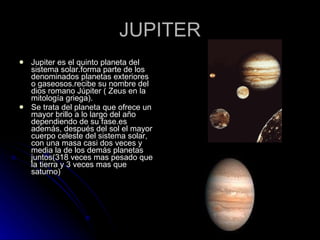 JUPITER Jupiter es el quinto planeta del sistema solar.forma parte de los denominados planetas exteriores o gaseosos.recibe su nombre del dios romano Júpiter ( Zeus en la mitología griega). Se trata del planeta que ofrece un mayor brillo a lo largo del año dependiendo de su fase.es además, después del sol el mayor cuerpo celeste del sistema solar, con una masa casi dos veces y media la de los demás planetas juntos(318 veces mas pesado que la tierra y 3 veces mas que saturno) 