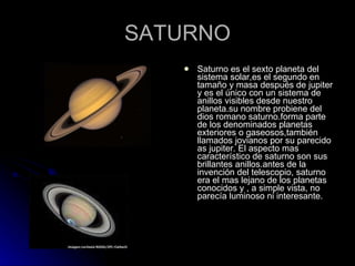 SATURNO Saturno es el sexto planeta del sistema solar,es el segundo en tamaño y masa después de jupiter y es el único con un sistema de anillos visibles desde nuestro planeta.su nombre probiene del dios romano saturno.forma parte de los denominados planetas exteriores o gaseosos,también llamados jovianos por su parecido as jupiter. El aspecto mas característico de saturno son sus brillantes anillos.antes de la invención del telescopio, saturno era el mas lejano de los planetas conocidos y , a simple vista, no parecía luminoso ni interesante. 