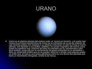URANO Urano es el séptimo planeta del sistema solar, el  tercero en tamaño, y el cuarto mas maxivo.la principal característica de Urano es la inclinación de su eje de rotación de casi noventa grados con respecto a su orbita;la inclinación no solo se limita la mismo planeta, sino también a sus anillos, satélites y el campo magnético del mismo.urano posee la superficie mas uniforme de todos los planetas por su característico color azul-verdoso, producido por la combinación de gases presentes en su atmósfera y tiene un sisitemade anillos que no se pueden observar a simple vista.ademas posee un anillo azul, el cual es una rareza planetaria.urano es uno de los dos planetas que tiene un movimiento retrogrado, similar la de Venus. 