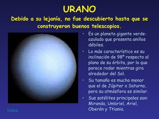 URANO Debido a su lejanía, no fue descubierto hasta que se construyeron buenos telescopios. Es un planeta gigante verde-azulado que presenta anillos débiles. Lo más característico es su inclinación de 98º respecto al plano de su órbita, por lo que parece rodar mientras gira alrededor del Sol. Su tamaño es mucho menor que el de Júpiter o Saturno, pero su atmósfera es similar. Sus satélites principales son: Miranda, Umbriel, Ariel, Oberón y Ttiania. 