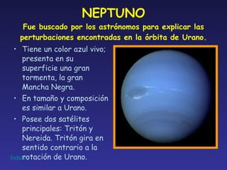 NEPTUNO Fue buscado por los astrónomos para explicar las perturbaciones encontradas en la órbita de Urano. Tiene un color azul vivo; presenta en su superficie una gran tormenta, la gran Mancha Negra. En tamaño y composición es similar a Urano. Posee dos satélites principales: Tritón y Nereida. Tritón gira en sentido contrario a la rotación de Urano. 