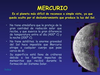 MERCURIO Es el planeta más difícil de reconoce a simple vista, ya que queda oculto por el deslumbramiento que produce la luz del Sol. No tiene atmósfera que le proteja de la gran cantidad de radiación solar que recibe, y que suavice la gran diferencia de temperatura entre el día (400º C) y la noche (200º C). No tiene satélites; la enorme gravedad del Sol hace imposible que Mercurio atrape a cualquier cuerpo que pase cerca de él. Su superficie está llena de cráteres debido a los fuertes impactos de meteoritos que recibió durante la formación del Sistema Solar. 
