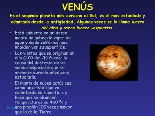 VENÚS Es el segundo planeta más cercano al Sol, es el más estudiado y admirado desde la antigüedad. Algunas veces se le llama  lucero del alba  y otras  lucero vespertino . Está cubierto de un denso manto de nubes de vapor de agua y ácido sulfúrico, que impiden ver su superficie. Los vientos que se originan en ella (1.00 Km./h) fueron la causa del destrozo de las sondas espaciales que se enviaron durante años para estudiarla. El manto de nubes actúa casi como un cristal que va calentando su superficie y hace que se alcancen temperaturas de 460 ºC y una presión 100 veces mayor que la de la Tierra. 