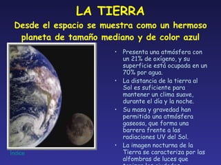 LA TIERRA Desde el espacio se muestra como un hermoso planeta de tamaño mediano y de color azul Presenta una atmósfera con un 21% de oxígeno, y su superficie está ocupada en un 70% por agua. La distancia de la tierra al Sol es suficiente para mantener un clima suave, durante el día y la noche. Su masa y gravedad han permitido una atmósfera gaseosa, que forma una barrera frente a las radiaciones UV del Sol. La imagen nocturna de la Tierra se caracteriza por las alfombras de luces que tapizan las ciudades. 