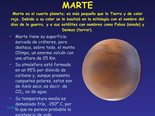 MARTE Marte es el cuarto planeta; es más pequeño que la Tierra y de color rojo. Debido a su color se le bautizó en la mitología con el nombre del dios de la guerra, y a sus satélites con nombres como Fobos (miedo) y Deimos (terror). Marte tiene su superficie surcada de cráteres, pero destaca, sobre todo, el monte Olimpo, un enorme volcán con una altura de 25 Km. Su atmósfera está formada en un 95% por dióxido de carbono y, aunque presenta casquetes polares, estos son  de  hielo seco , es decir, de CO 2 , no de agua. Su temperatura media es demasiado fría, -150º C, por lo que no parece probable la existencia de vida. 