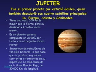JUPITER Fue el primer planeta que estudió Galileo, quien también descubrió sus cuatro satélites principales: Io, Europa, Calisto y Ganímedes. Tiene una masa 300 veces mayor que la Tierra, pero su densidad es cuatro veces menor. Es un gigante gaseoso compuesto en un 90% por Helio, con un pequeño núcleo rocoso. Su período de rotación es de tan sólo 10 horas, lo que hace que se produzcan grandes corrientes y tormentas en su superficie. La más conocida es la  Gran Mancha Roja , de 30.000 Km. de longitud. 