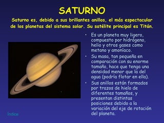 SATURNO Saturno es, debido a sus brillantes anillos, el más espectacular de los planetas del sistema solar. Su satélite principal es Titán. Es un planeta muy ligero, compuesto por hidrógeno, helio y otros gases como metano y amoníaco. Su masa, tan pequeña en comparación con su enorme tamaño, hace que tenga una densidad menor que la del agua (podría flotar en ella). Sus anillos están formados por trazos de hielo de diferentes tamaños, y presentan distintas posiciones debido a la variación del eje de rotación del planeta. 