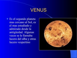 VENUS Es el segundo planeta mas cercano al Sol, es el mas estudiado y admirado desde la antigüedad. Algunas veces se le llamaba lucero del alba y otras lucero vespertino 