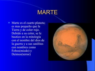 MARTE Marte es el cuarto planeta; es mas pequeño que la Tierra y de color rojo. Debido a su color, se le bautizo en la mitología con el nombre del dios de la guerra y a sus satélites con nombres como Fobos(miedo) y Deimos(terror) 