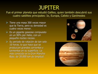 JUPITER Fue el primer planeta que estudió Galileo, quien también descubrió sus cuatro satélites principales: Io, Europa, Calisto y Ganímedes Tiene una masa 300 veces mayor que la Tierra, pero su densidad es cuatro veces menor. Es un gigante gaseoso compuesto en un 90% por Helio, con un pequeño núcleo rocoso. Su período de rotación de tan solo 10 horas, lo que hace que se produzcan grandes corrientes y tormentas en su superficie. La más conocida es la Gran Mancha Roja, de 30.000 km de longitud. 