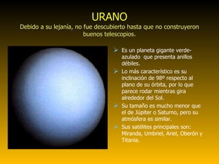 URANO Debido a su lejanía, no fue descubierto hasta que no construyeron buenos telescopios. Es un planeta gigante verde-azulado  que presenta anillos débiles. Lo más característico es su inclinación de 98º respecto al plano de su órbita, por lo que parece rodar mientras gira alrededor del Sol. Su tamaño es mucho menor que el de Júpiter o Saturno, pero su atmósfera es similar. Sus satélites principales son: Miranda, Umbriel, Ariel, Oberón y Titania.  