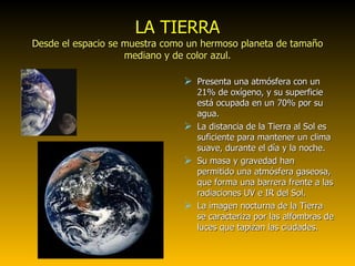 LA TIERRA Desde el espacio se muestra como un hermoso planeta de tamaño mediano y de color azul. Presenta una atmósfera con un 21% de oxígeno, y su superficie está ocupada en un 70% por su agua. La distancia de la Tierra al Sol es suficiente para mantener un clima suave, durante el día y la noche. Su masa y gravedad han permitido una atmósfera gaseosa, que forma una barrera frente a las radiaciones UV e IR del Sol. La imagen nocturna de la Tierra se caracteriza por las alfombras de luces que tapizan las ciudades. 