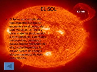 EL SOL El  Sol  es una estrella del tipo espectral G2 que se encuentra en el centro del Sistema Solar. La Tierra y otras materias (incluyendo a otros planetas, asteroides, meteoroides, cometas y polvo) orbitan alrededor de ella,1 constituyendo a la mayor fuente de energía electromagnética de esta constelación.  