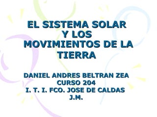 EL SISTEMA SOLAR  Y LOS  MOVIMIENTOS DE LA TIERRA   DANIEL ANDRES BELTRAN ZEA CURSO 204 I. T. I. FCO. JOSE DE CALDAS  J.M. 