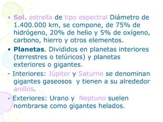 Sol .  estrella  de  tipo espectral  Diámetro de 1.400.000 km, se compone, de 75% de hidrógeno, 20% de helio y 5% de oxígeno, carbono, hierro y otros elementos. Planetas . Divididos en planetas interiores (terrestres o telúricos) y planetas exteriores o gigantes.  - Interiores:  Júpiter  y  Saturno  se denominan gigantes gaseosos  y tienen a su alrededor  anillos .  - Exteriores: Urano y  Neptuno  suelen nombrarse como gigantes helados.  