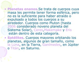 Planetas enanos .Se trata de cuerpos cuya masa les permite tener forma esférica, pero no es la suficiente para haber atraído o expulsado a todos los cuerpos a su alrededor. Cuerpos como Pluton (hasta  2006  considerado noveno planeta del Sistema Solar),  Ceres , Makemake  y  Eris  están dentro de esta categoría. Satélites . Cuerpos mayores orbitando los planetas, algunos de gran tamaño, como  la Luna , en la Tierra,  Ganímedes , en Júpiter o  Titán , en Saturno. 