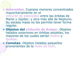 Asteroides . Cuerpos menores concentrados mayoritariamente en el  cinturón de asteroides  entre las órbitas de Marte y Júpiter, y otra más allá de Neptuno. Su escasa masa no les permite tener forma regular. Objetos del  cinturón de Kuiper . Objetos helados exteriores en órbitas estables, los mayores de los cuales serían  Sedna  y  Quaoar . Cometas . Objetos helados pequeños provenientes de la  Nube de Oort . 