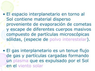 El espacio interplanetario en torno al Sol contiene material disperso proveniente de evaporación de cometas y escape de diferentes cuerpos masivos compuesto de partículas microscópicas sólidas, (especie de  polvo interestelar ).  El gas interplanetario es un tenue flujo de gas y partículas cargadas formando un  plasma  que es expulsado por el Sol en el  viento solar   