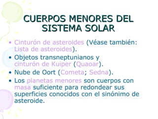 CUERPOS MENORES DEL SISTEMA SOLAR Cinturón de asteroides  (Véase también:  Lista de asteroides ). Objetos transneptunianos y  cinturón de Kuiper  ( Quaoar ). Nube de Oort ( Cometa ;  Sedna ). Los  planetas menores  son cuerpos con  masa  suficiente para redondear sus superficies conocidos con el sinónimo de asteroide. 