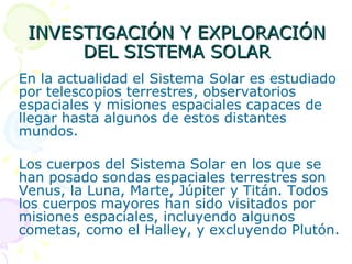INVESTIGACIÓN Y EXPLORACIÓN DEL SISTEMA SOLAR En la actualidad el Sistema Solar es estudiado por telescopios terrestres, observatorios espaciales y misiones espaciales capaces de llegar hasta algunos de estos distantes mundos.  Los cuerpos del Sistema Solar en los que se han posado sondas espaciales terrestres son Venus, la Luna, Marte, Júpiter y Titán. Todos los cuerpos mayores han sido visitados por misiones espaciales, incluyendo algunos cometas, como el Halley, y excluyendo Plutón. 