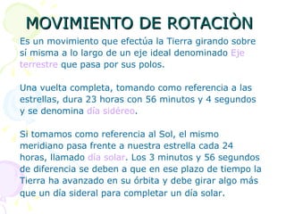 MOVIMIENTO DE ROTACIÒN Es un movimiento que efectúa la Tierra girando sobre sí misma a lo largo de un eje ideal denominado  Eje terrestre  que pasa por sus polos.  Una vuelta completa, tomando como referencia a las estrellas, dura 23 horas con 56 minutos y 4 segundos y se denomina  día sidéreo .  Si tomamos como referencia al Sol, el mismo meridiano pasa frente a nuestra estrella cada 24 horas, llamado  día solar . Los 3 minutos y 56 segundos  de diferencia se deben a que en ese plazo de tiempo la  Tierra ha avanzado en su órbita y debe girar algo más  que un día sideral para completar un día solar .  