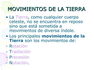 MOVIMIENTOS DE LA TIERRA La  Tierra , como cualquier cuerpo celeste, no se encuentra en reposo sino que está sometida a movimientos de diversa índole.  Los principales  movimientos de la Tierra  son los movimientos de:  R otación T raslación P recesión   N utación . 