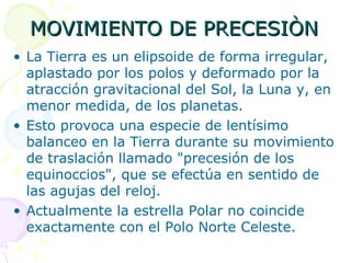 MOVIMIENTO DE PRECESIÒN La Tierra es un elipsoide de forma irregular, aplastado por los polos y deformado por la atracción gravitacional del Sol, la Luna y, en menor medida, de los planetas.  Esto provoca una especie de lentísimo balanceo en la Tierra durante su movimiento de traslación llamado "precesión de los equinoccios", que se efectúa en sentido de las agujas del reloj.  Actualmente la estrella Polar no coincide exactamente con el Polo Norte Celeste. 