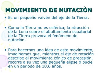 MOVIMIENTO DE NUTACIÒN Es un pequeño vaivén del eje de la Tierra. Como la Tierra no es esférica, la atracción de la Luna sobre el abultamiento ecuatorial de la Tierra provoca el fenómeno de nutación. Para hacernos una idea de este movimiento, imaginemos que, mientras el eje de rotación describe el movimiento cónico de precesión, recorre a su vez una pequeña elipse o bucle en un periodo de 18,6 años. 